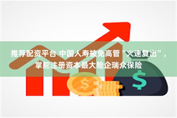 推荐配资平台 中国人寿被免高管“火速复出”，掌舵注册资本最大险企瑞众保险