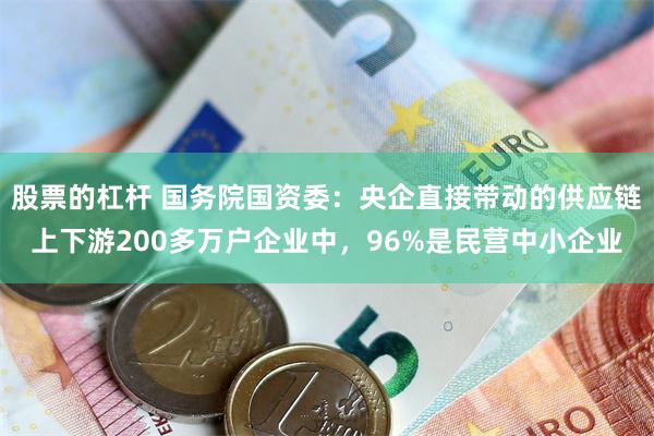 股票的杠杆 国务院国资委：央企直接带动的供应链上下游200多万户企业中，96%是民营中小企业