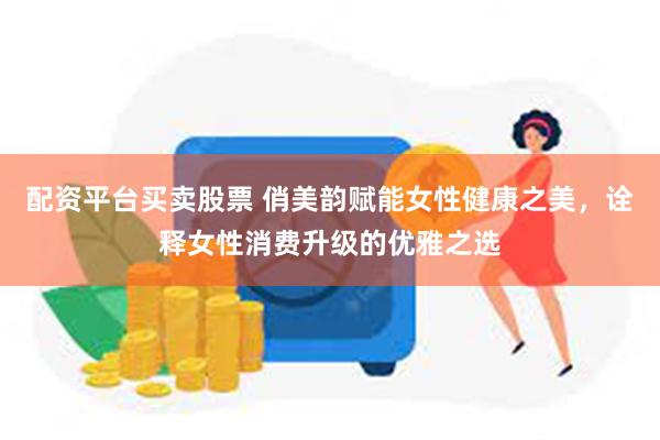 配资平台买卖股票 俏美韵赋能女性健康之美，诠释女性消费升级的优雅之选