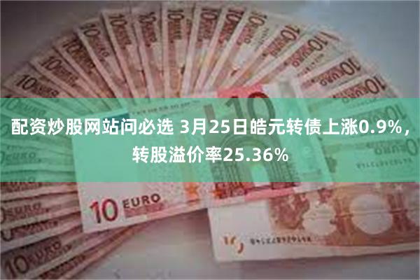 配资炒股网站问必选 3月25日皓元转债上涨0.9%，转股溢价率25.36%