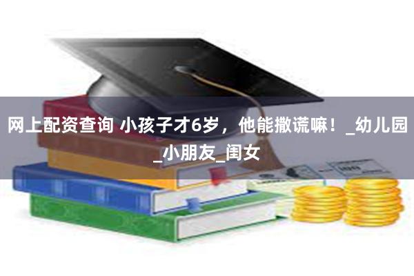 网上配资查询 小孩子才6岁，他能撒谎嘛！_幼儿园_小朋友_闺女