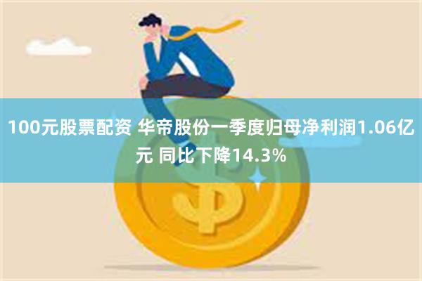 100元股票配资 华帝股份一季度归母净利润1.06亿元 同比下降14.3%