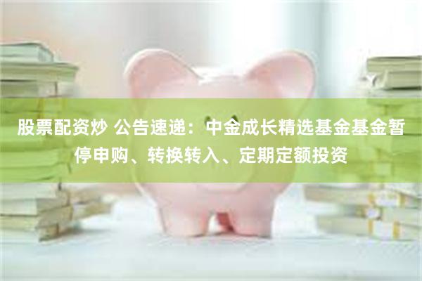 股票配资炒 公告速递：中金成长精选基金基金暂停申购、转换转入、定期定额投资