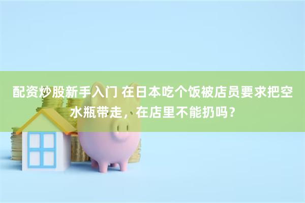配资炒股新手入门 在日本吃个饭被店员要求把空水瓶带走，在店里不能扔吗？