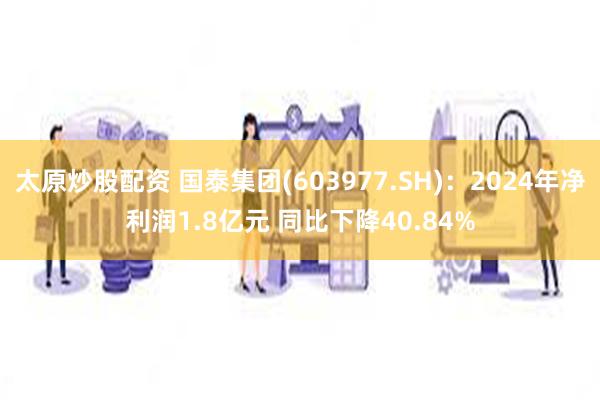 太原炒股配资 国泰集团(603977.SH)：2024年净利润1.8亿元 同比下降40.84%