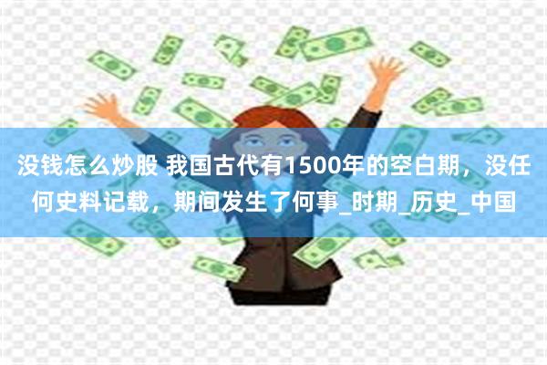 没钱怎么炒股 我国古代有1500年的空白期，没任何史料记载，期间发生了何事_时期_历史_中国