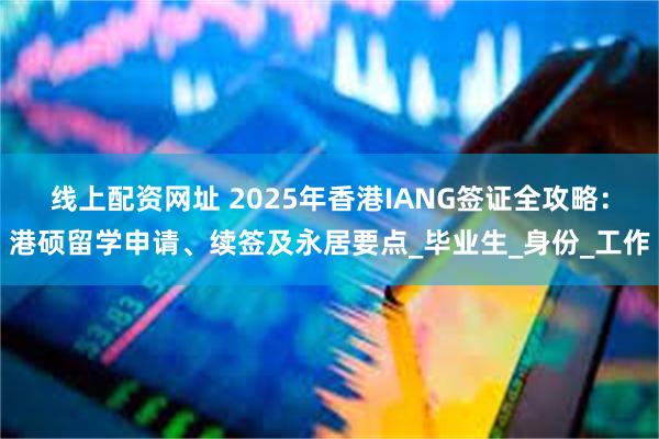 线上配资网址 2025年香港IANG签证全攻略：港硕留学申请、续签及永居要点_毕业生_身份_工作