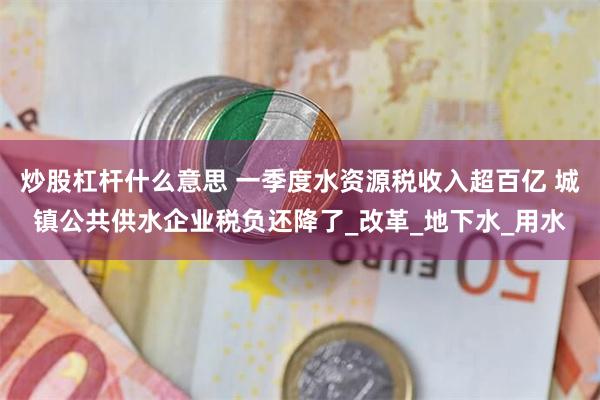 炒股杠杆什么意思 一季度水资源税收入超百亿 城镇公共供水企业税负还降了_改革_地下水_用水