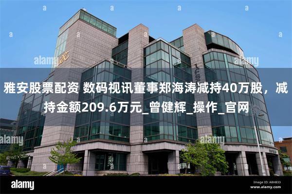 雅安股票配资 数码视讯董事郑海涛减持40万股，减持金额209.6万元_曾健辉_操作_官网