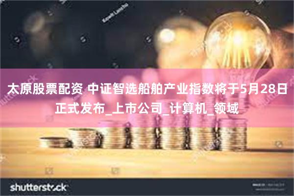 太原股票配资 中证智选船舶产业指数将于5月28日正式发布_上市公司_计算机_领域