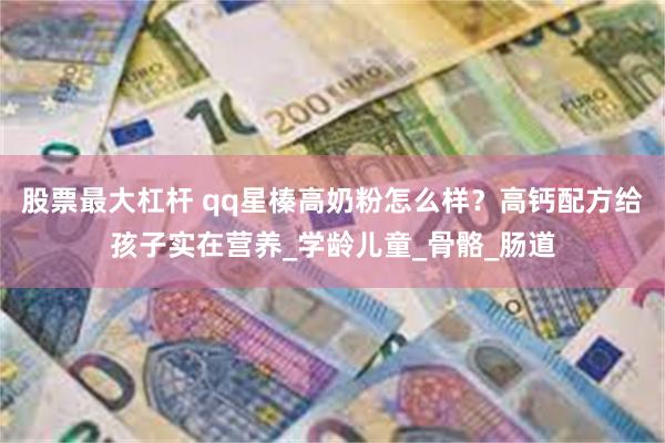 股票最大杠杆 qq星榛高奶粉怎么样？高钙配方给孩子实在营养_学龄儿童_骨骼_肠道