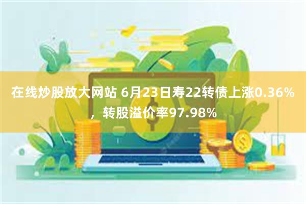 在线炒股放大网站 6月23日寿22转债上涨0.36%，转股溢价率97.98%