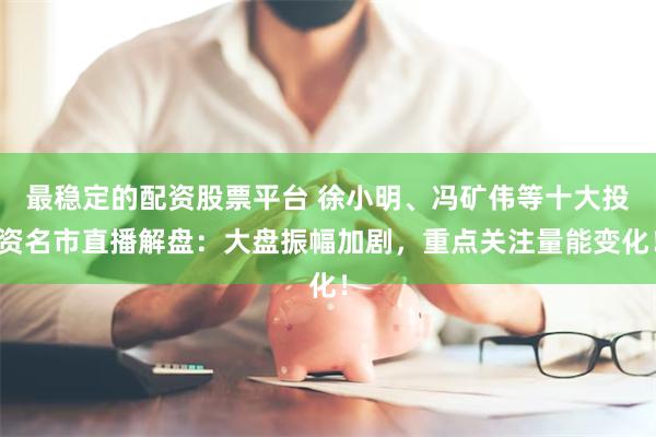 最稳定的配资股票平台 徐小明、冯矿伟等十大投资名市直播解盘：大盘振幅加剧，重点关注量能变化！