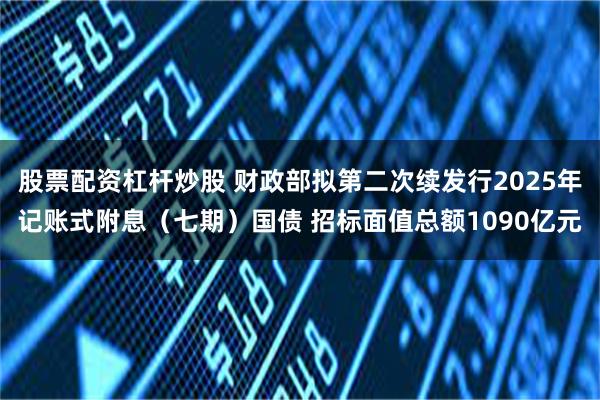 股票配资杠杆炒股 财政部拟第二次续发行2025年记账式附息（七期）国债 招标面值总额1090亿元