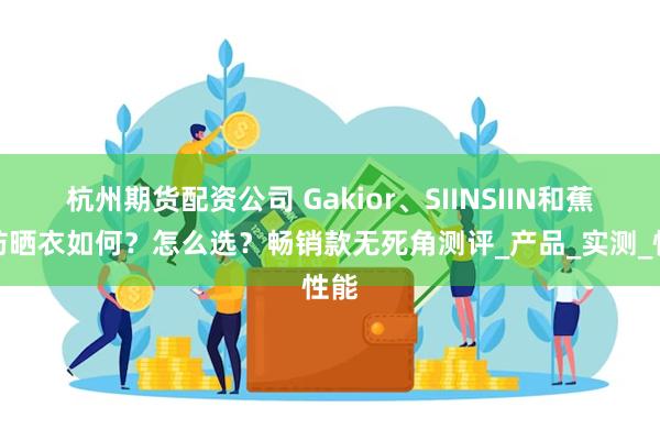 杭州期货配资公司 Gakior、SIINSIIN和蕉下防晒衣如何？怎么选？畅销款无死角测评_产品_实测_性能