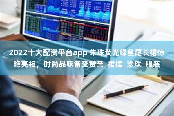 2022十大配资平台app 朱珠荧光绿鱼尾长裙惊艳亮相，时尚品味备受赞誉_裙摆_珍珠_服装
