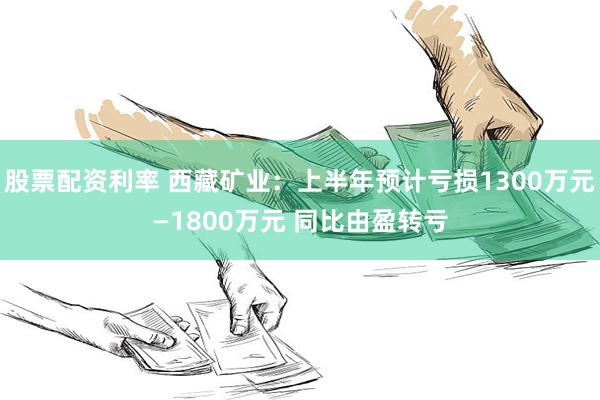 股票配资利率 西藏矿业：上半年预计亏损1300万元—1800万元 同比由盈转亏