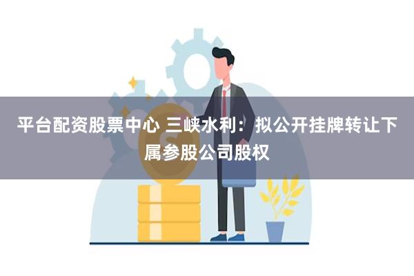 平台配资股票中心 三峡水利：拟公开挂牌转让下属参股公司股权