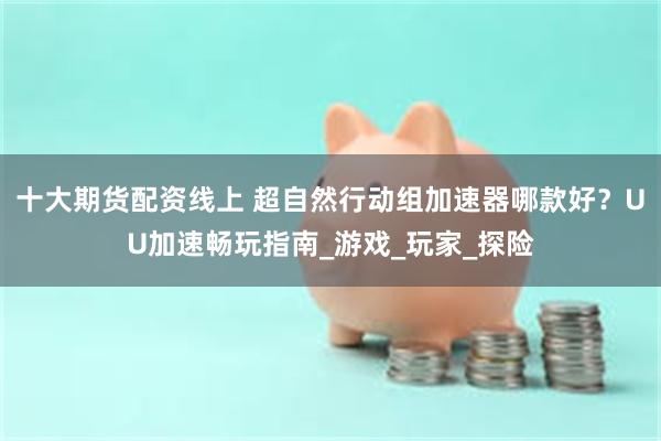 十大期货配资线上 超自然行动组加速器哪款好？UU加速畅玩指南_游戏_玩家_探险