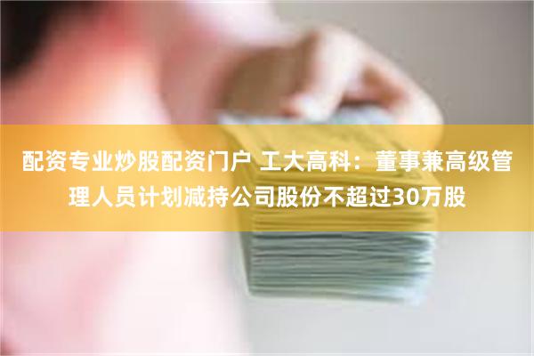 配资专业炒股配资门户 工大高科：董事兼高级管理人员计划减持公司股份不超过30万股