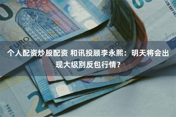 个人配资炒股配资 和讯投顾李永熙：明天将会出现大级别反包行情？