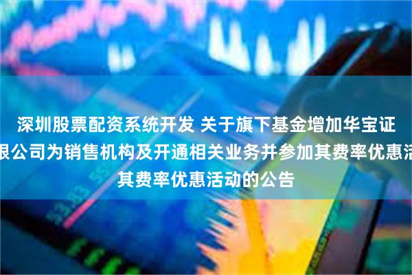 深圳股票配资系统开发 关于旗下基金增加华宝证券股份有限公司为销售机构及开通相关业务并参加其费率优惠活动的公告