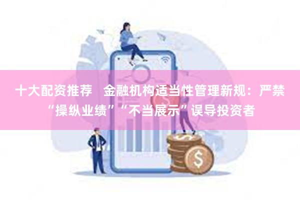 十大配资推荐   金融机构适当性管理新规：严禁“操纵业绩”“不当展示”误导投资者