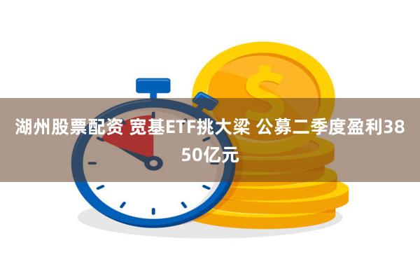 湖州股票配资 宽基ETF挑大梁 公募二季度盈利3850亿元