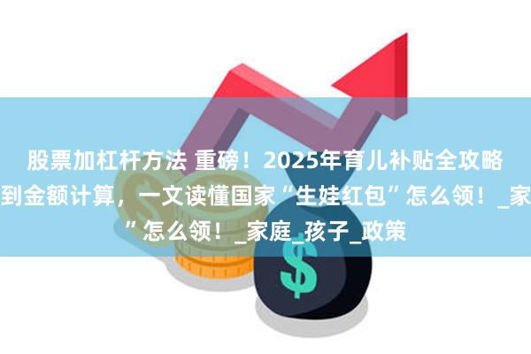 股票加杠杆方法 重磅！2025年育儿补贴全攻略：从申领条件到金额计算，一文读懂国家“生娃红包”怎么领！_家庭_孩子_政策