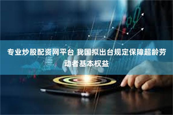 专业炒股配资网平台 我国拟出台规定保障超龄劳动者基本权益