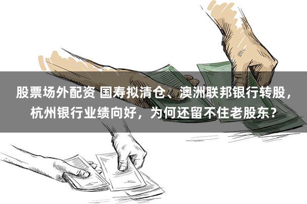 股票场外配资 国寿拟清仓、澳洲联邦银行转股，杭州银行业绩向好，为何还留不住老股东？