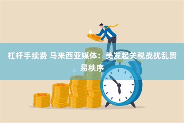杠杆手续费 马来西亚媒体：美发起关税战扰乱贸易秩序