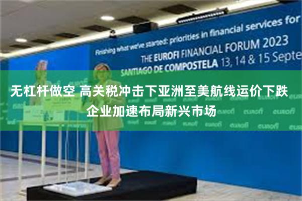 无杠杆做空 高关税冲击下亚洲至美航线运价下跌 企业加速布局新兴市场