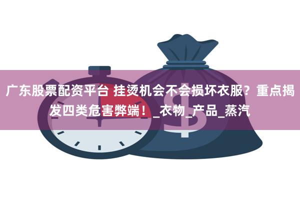 广东股票配资平台 挂烫机会不会损坏衣服？重点揭发四类危害弊端！_衣物_产品_蒸汽