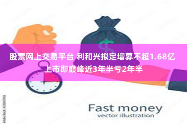 股票网上交易平台 利和兴拟定增募不超1.68亿 上市即巅峰近3年半亏2年半