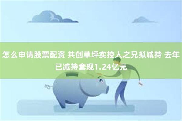 怎么申请股票配资 共创草坪实控人之兄拟减持 去年已减持套现1.24亿元