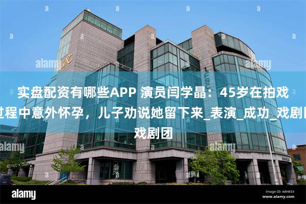 实盘配资有哪些APP 演员闫学晶：45岁在拍戏过程中意外怀孕，儿子劝说她留下来_表演_成功_戏剧团