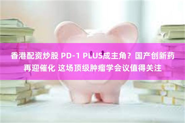 香港配资炒股 PD-1 PLUS成主角？国产创新药再迎催化 这场顶级肿瘤学会议值得关注