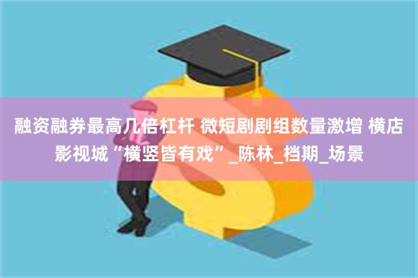 融资融券最高几倍杠杆 微短剧剧组数量激增 横店影视城“横竖皆有戏”_陈林_档期_场景
