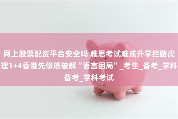网上股票配资平台安全吗 雅思考试难成升学拦路虎？宁理1+4香港先修班破解“语言困局”_考生_备考_学科考试