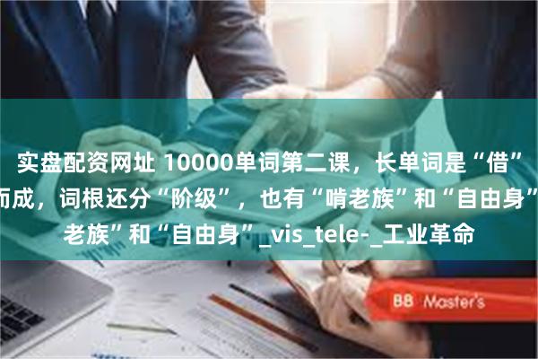 实盘配资网址 10000单词第二课，长单词是“借”出来的，词语是组合而成，词根还分“阶级”，也有“啃老族”和“自由身”_vis_tele-_工业革命