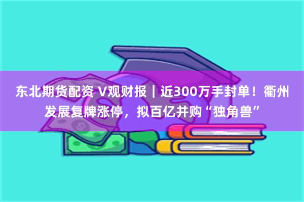 东北期货配资 V观财报｜近300万手封单！衢州发展复牌涨停，拟百亿并购“独角兽”