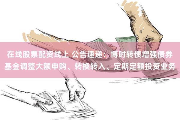 在线股票配资线上 公告速递：博时转债增强债券基金调整大额申购、转换转入、定期定额投资业务
