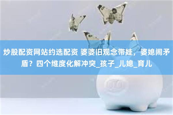 炒股配资网站约选配资 婆婆旧观念带娃，婆媳闹矛盾？四个维度化解冲突_孩子_儿媳_育儿