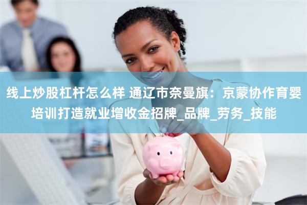 线上炒股杠杆怎么样 通辽市奈曼旗：京蒙协作育婴培训打造就业增收金招牌_品牌_劳务_技能