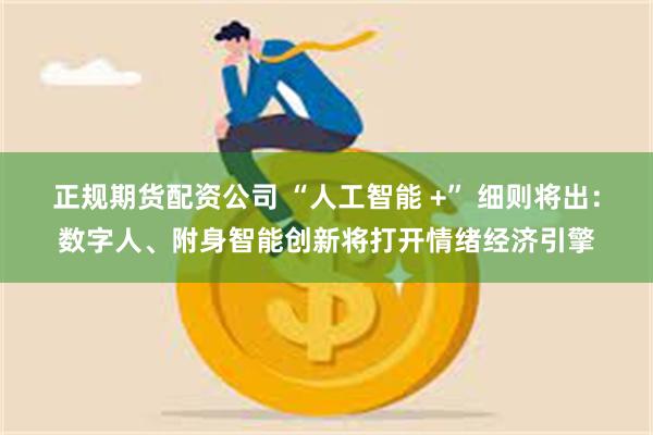 正规期货配资公司 “人工智能 +” 细则将出：数字人、附身智能创新将打开情绪经济引擎