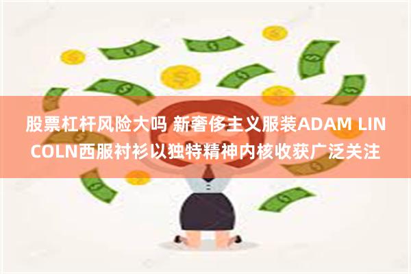 股票杠杆风险大吗 新奢侈主义服装ADAM LINCOLN西服衬衫以独特精神内核收获广泛关注