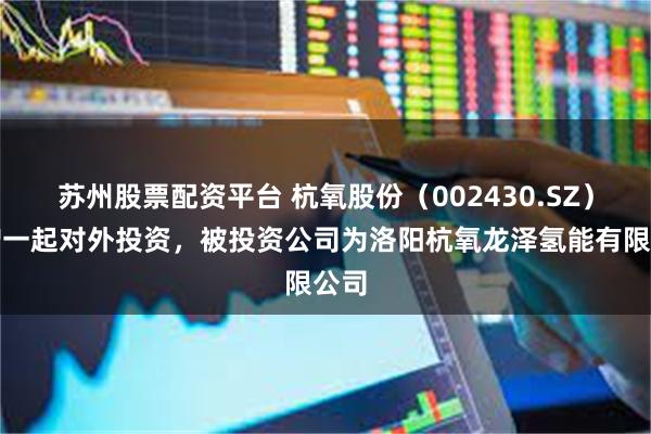 苏州股票配资平台 杭氧股份（002430.SZ）新增一起对外投资，被投资公司为洛阳杭氧龙泽氢能有限公司