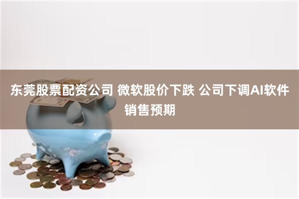 东莞股票配资公司 微软股价下跌 公司下调AI软件销售预期