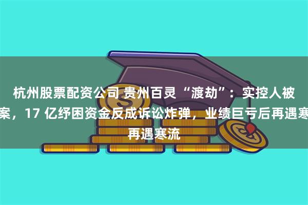 杭州股票配资公司 贵州百灵 “渡劫”：实控人被立案，17 亿纾困资金反成诉讼炸弹，业绩巨亏后再遇寒流